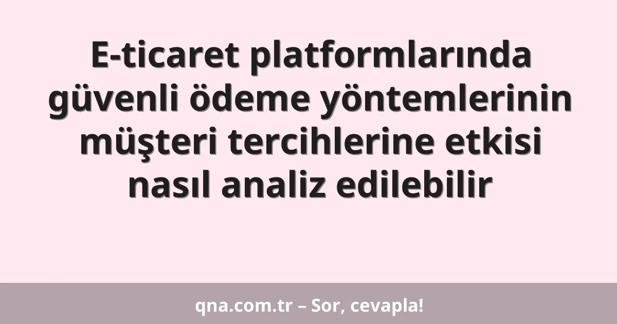 E-ticaret platformlarında güvenli ödeme yöntemlerinin müşteri tercihlerine etkisi nasıl analiz edilebilir