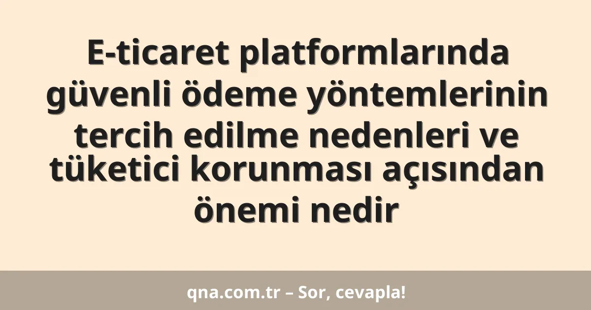 E-ticaret platformlarında güvenli ödeme yöntemlerinin tercih edilme nedenleri ve tüketici korunması açısından önemi nedir