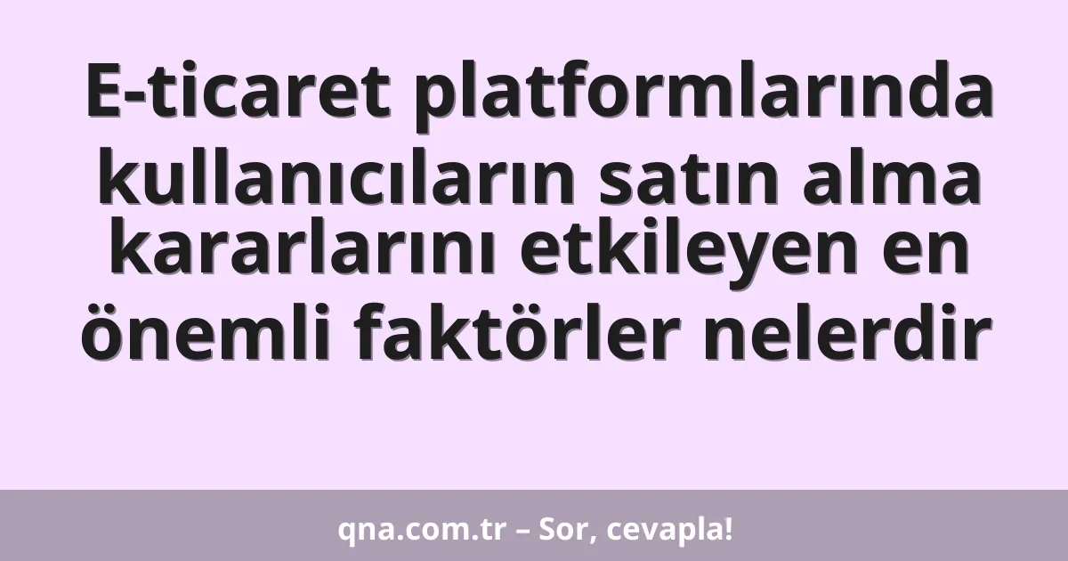 E-ticaret platformlarında kullanıcıların satın alma kararlarını etkileyen en önemli faktörler nelerdir