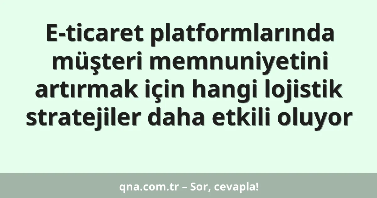 E-ticaret platformlarında müşteri memnuniyetini artırmak için hangi lojistik stratejiler daha etkili oluyor