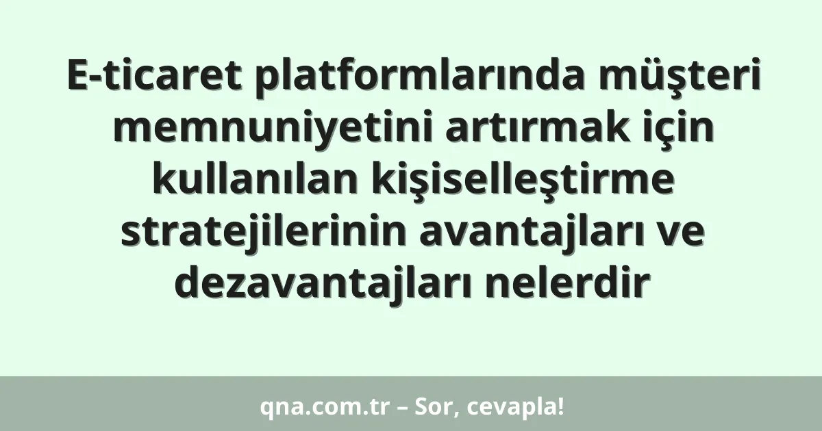 E-ticaret platformlarında müşteri memnuniyetini artırmak için kullanılan kişiselleştirme stratejilerinin avantajları ve dezavantajları nelerdir