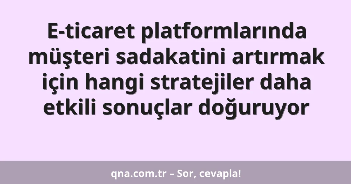 E-ticaret platformlarında müşteri sadakatini artırmak için hangi stratejiler daha etkili sonuçlar doğuruyor