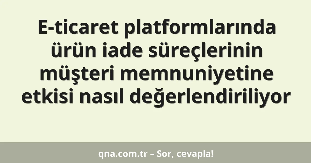 E-ticaret platformlarında ürün iade süreçlerinin müşteri memnuniyetine etkisi nasıl değerlendiriliyor