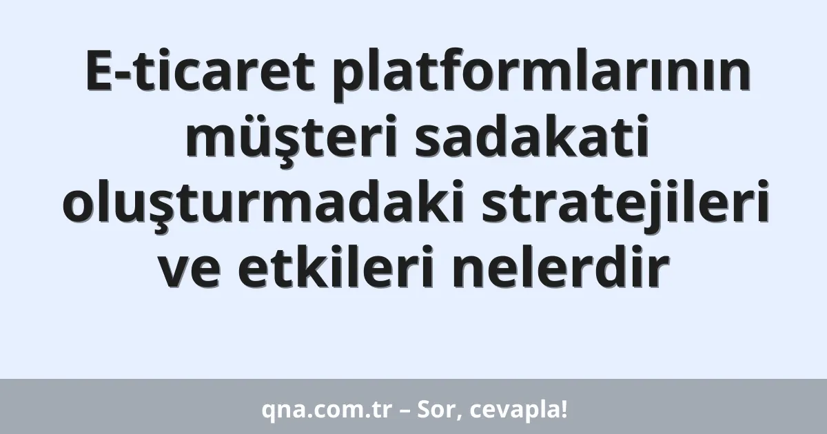 E-ticaret platformlarının müşteri sadakati oluşturmadaki stratejileri ve etkileri nelerdir