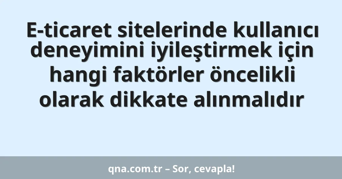 E-ticaret sitelerinde kullanıcı deneyimini iyileştirmek için hangi faktörler öncelikli olarak dikkate alınmalıdır