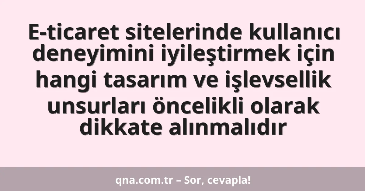 E-ticaret sitelerinde kullanıcı deneyimini iyileştirmek için hangi tasarım ve işlevsellik unsurları öncelikli olarak dikkate alınmalıdır