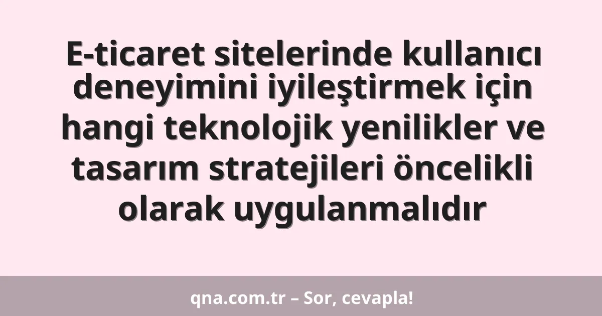 E-ticaret sitelerinde kullanıcı deneyimini iyileştirmek için hangi teknolojik yenilikler ve tasarım stratejileri öncelikli olarak uygulanmalıdır