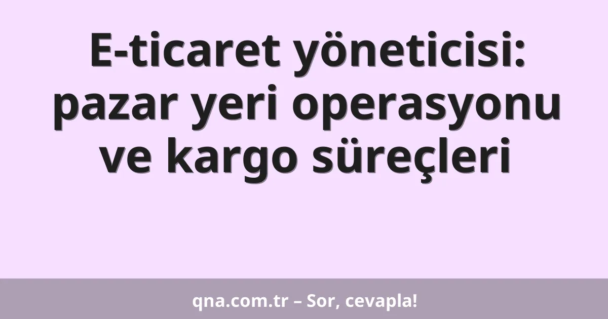 E-ticaret yöneticisi: pazar yeri operasyonu ve kargo süreçleri