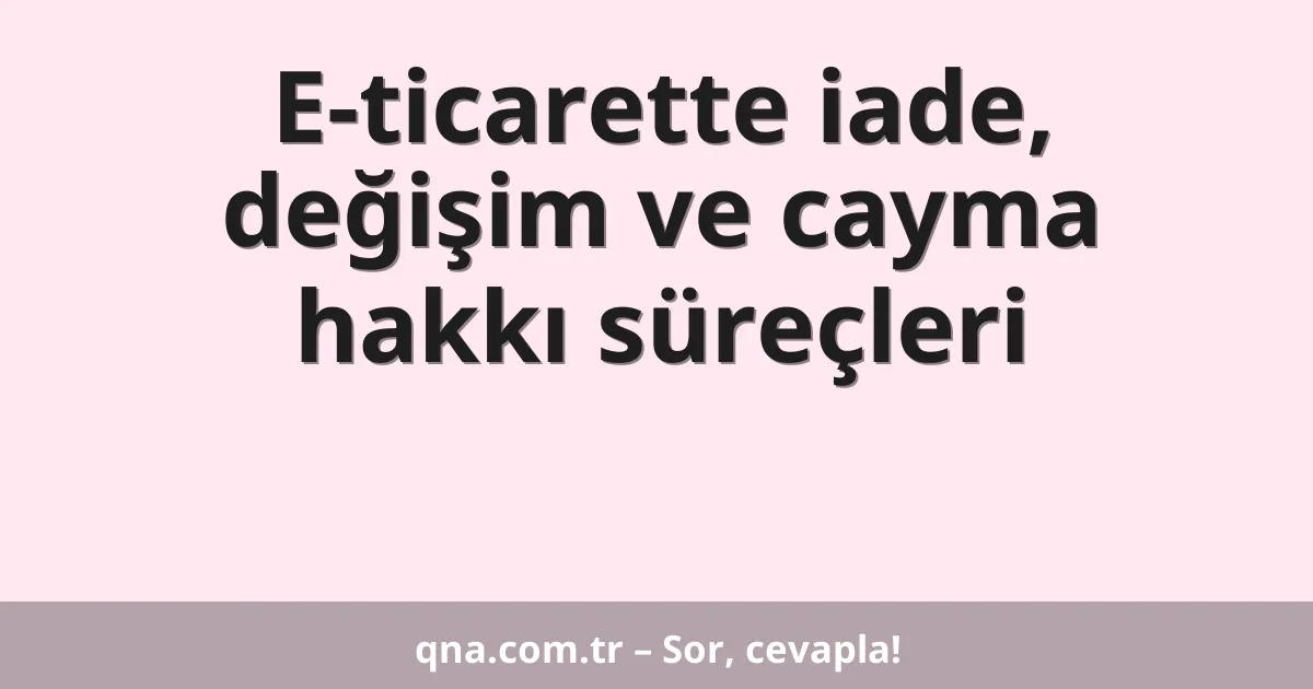E-ticarette iade, değişim ve cayma hakkı süreçleri