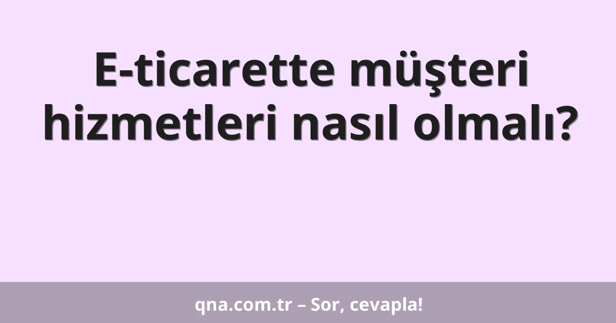 E-ticarette müşteri hizmetleri nasıl olmalı?