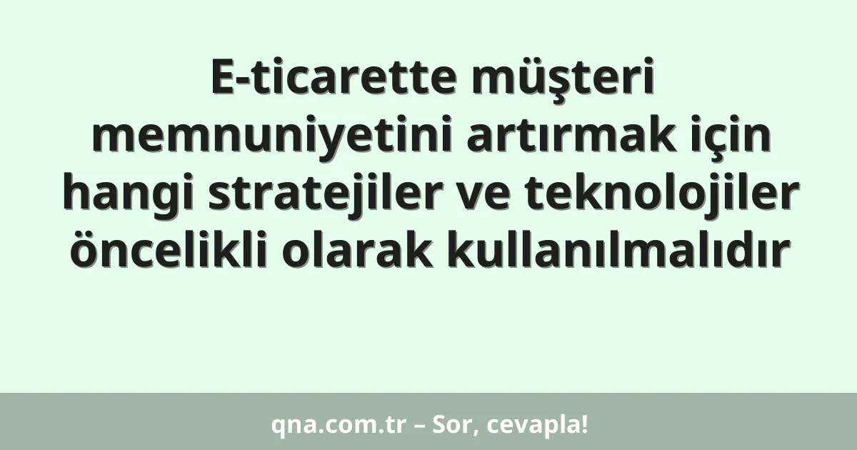 E-ticarette müşteri memnuniyetini artırmak için hangi stratejiler ve teknolojiler öncelikli olarak kullanılmalıdır