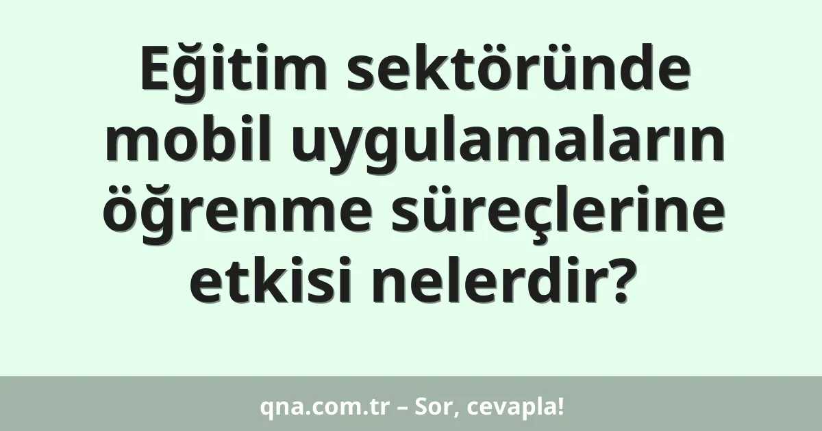 Eğitim sektöründe mobil uygulamaların öğrenme süreçlerine etkisi nelerdir?