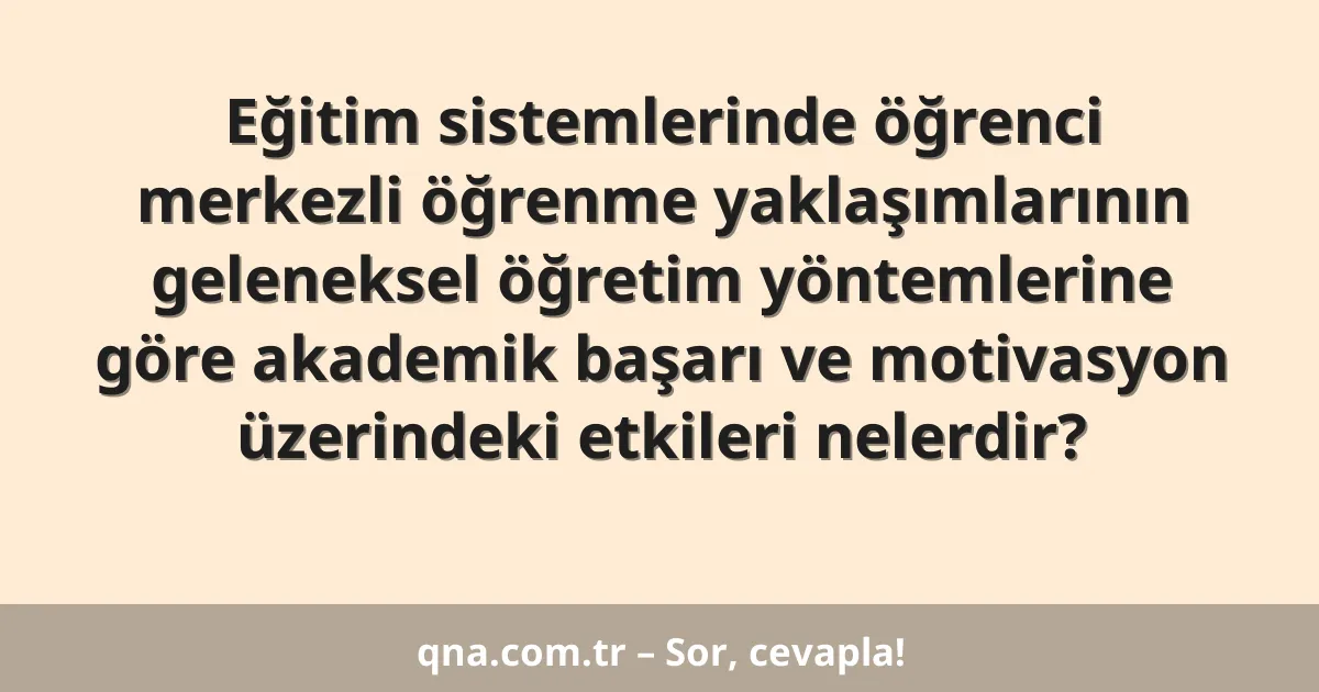 Eğitim sistemlerinde öğrenci merkezli öğrenme yaklaşımlarının geleneksel öğretim yöntemlerine göre akademik başarı ve motivasyon üzerindeki etkileri nelerdir?