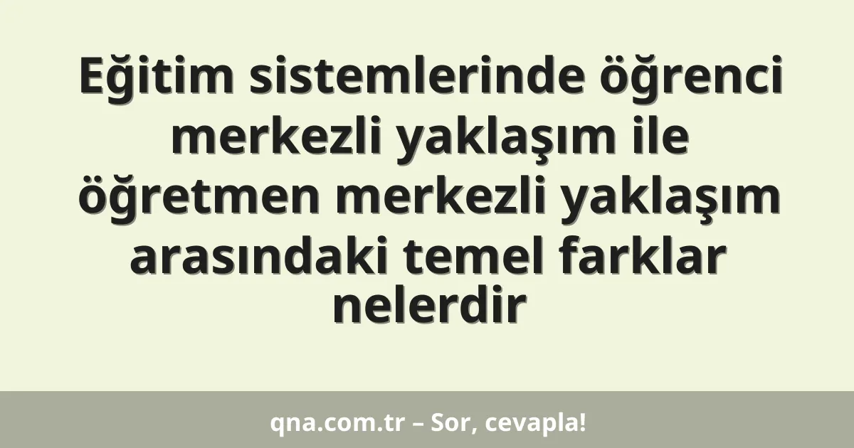 Eğitim sistemlerinde öğrenci merkezli yaklaşım ile öğretmen merkezli yaklaşım arasındaki temel farklar nelerdir