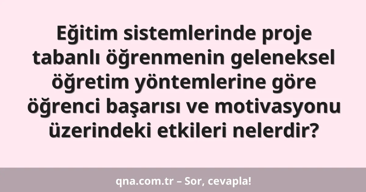 Eğitim sistemlerinde proje tabanlı öğrenmenin geleneksel öğretim yöntemlerine göre öğrenci başarısı ve motivasyonu üzerindeki etkileri nelerdir?