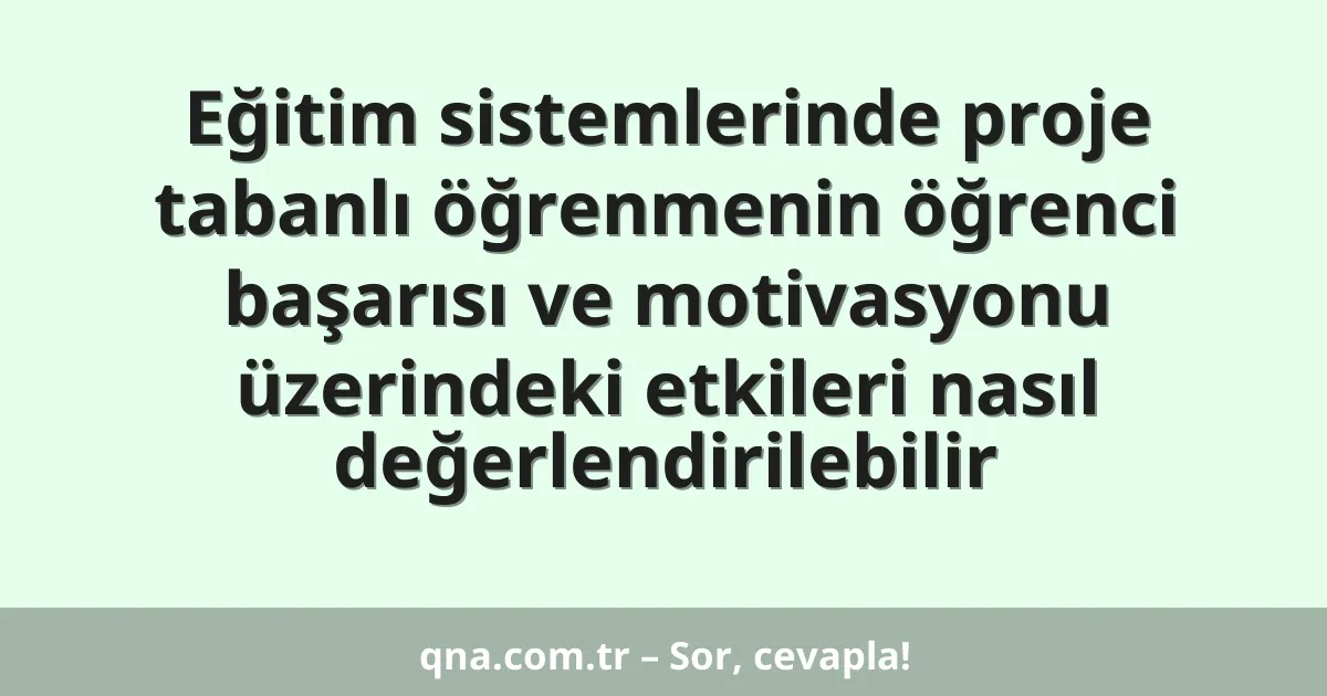 Eğitim sistemlerinde proje tabanlı öğrenmenin öğrenci başarısı ve motivasyonu üzerindeki etkileri nasıl değerlendirilebilir