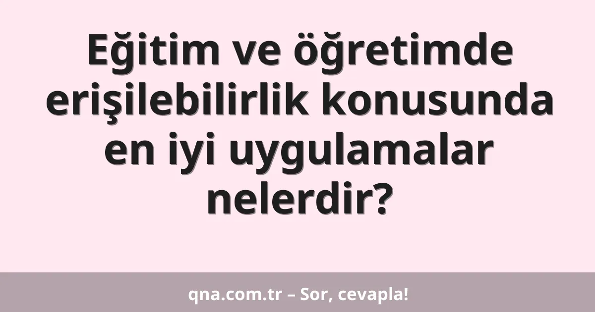 Eğitim ve öğretimde erişilebilirlik konusunda en iyi uygulamalar nelerdir?