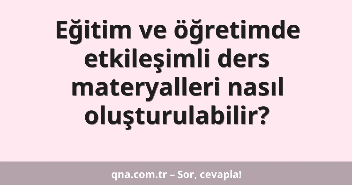 Eğitim ve öğretimde etkileşimli ders materyalleri nasıl oluşturulabilir?
