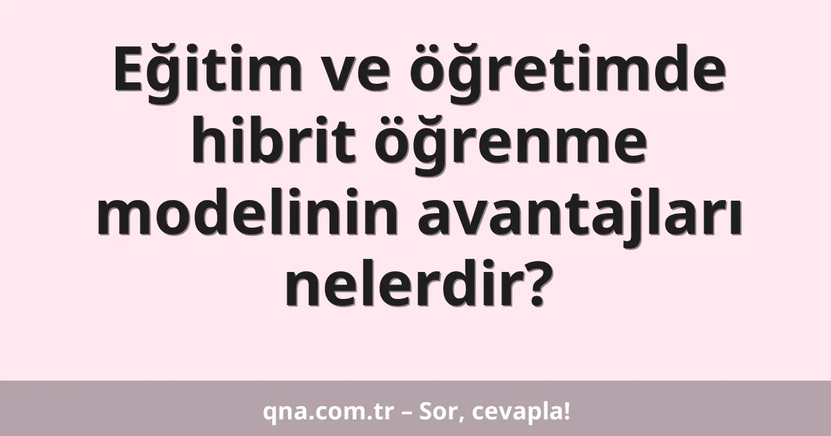 Eğitim ve öğretimde hibrit öğrenme modelinin avantajları nelerdir?