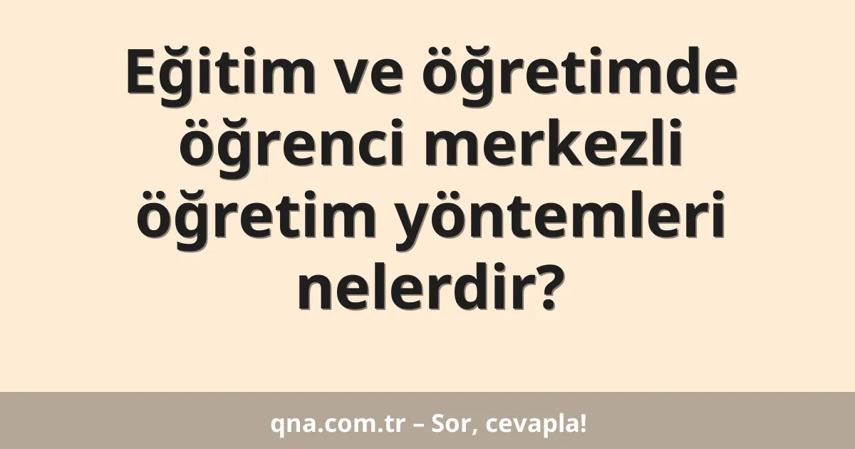 Eğitim ve öğretimde öğrenci merkezli öğretim yöntemleri nelerdir?