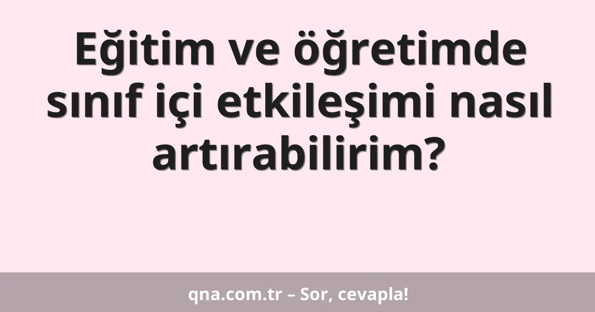 Eğitim ve öğretimde sınıf içi etkileşimi nasıl artırabilirim?