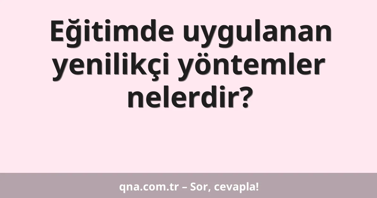 Eğitim ve öğretimde uygulanan yenilikçi yöntemler nelerdir?
