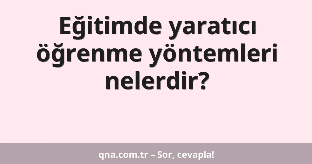 Eğitim ve öğretimde yaratıcı öğrenme yöntemleri nelerdir?