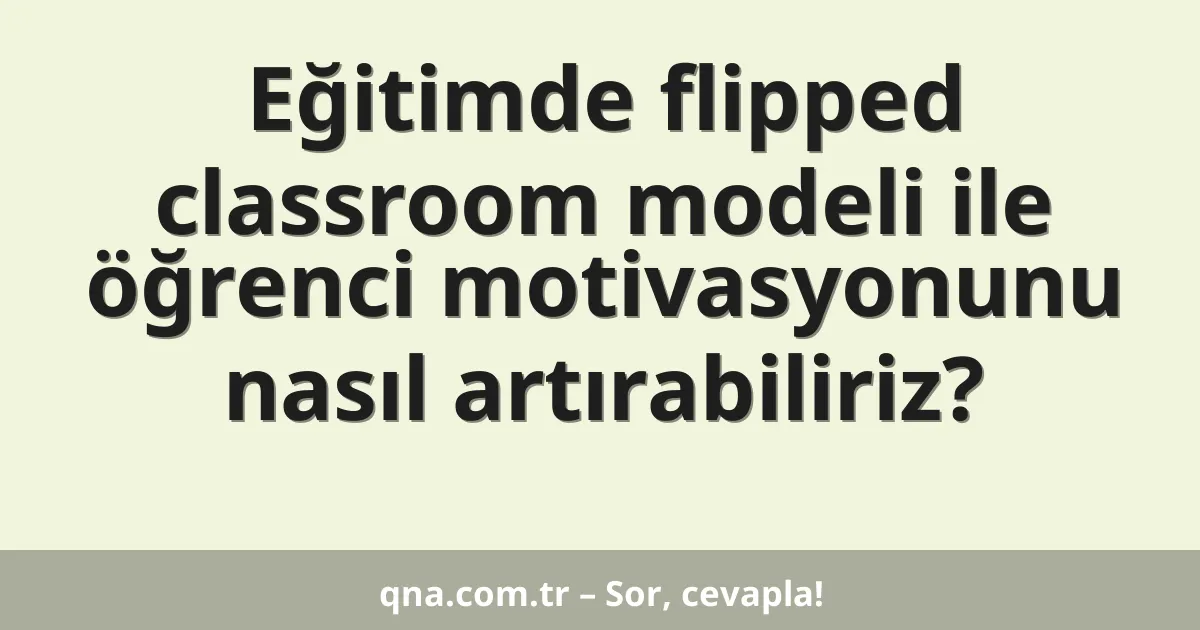 Eğitimde flipped classroom modeli ile öğrenci motivasyonunu nasıl artırabiliriz?