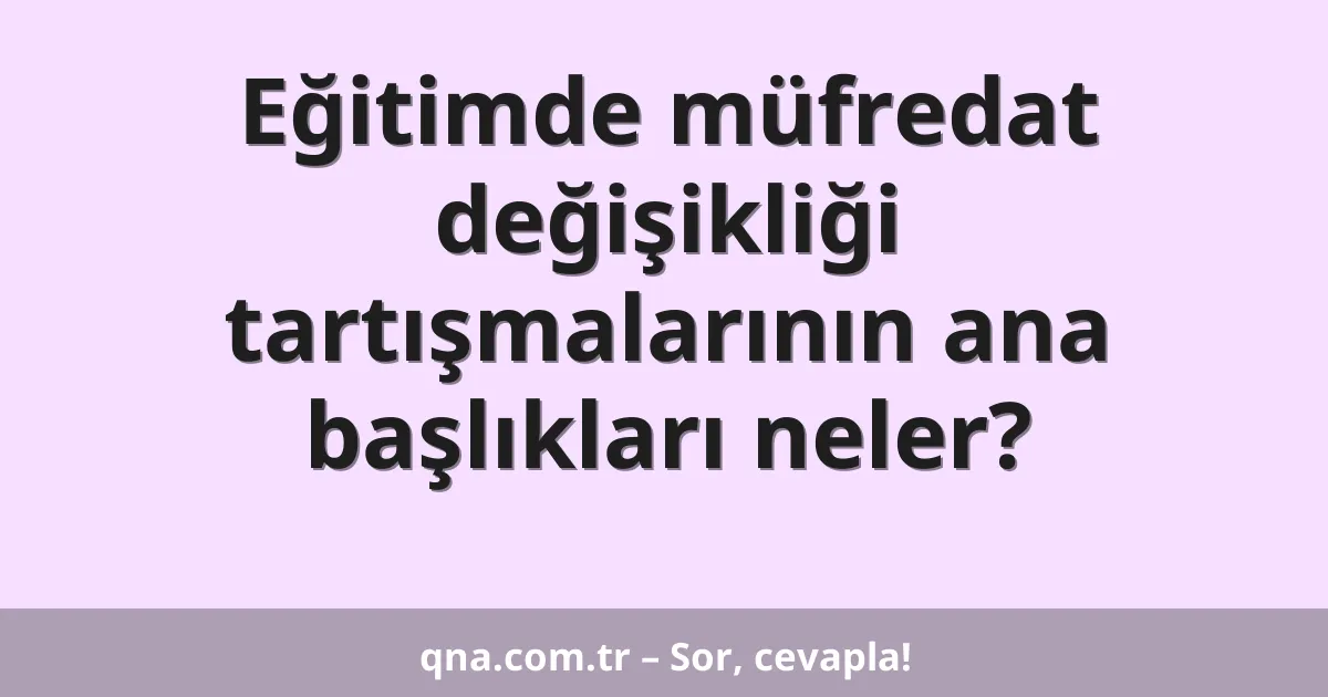 Eğitimde müfredat değişikliği tartışmalarının ana başlıkları neler?