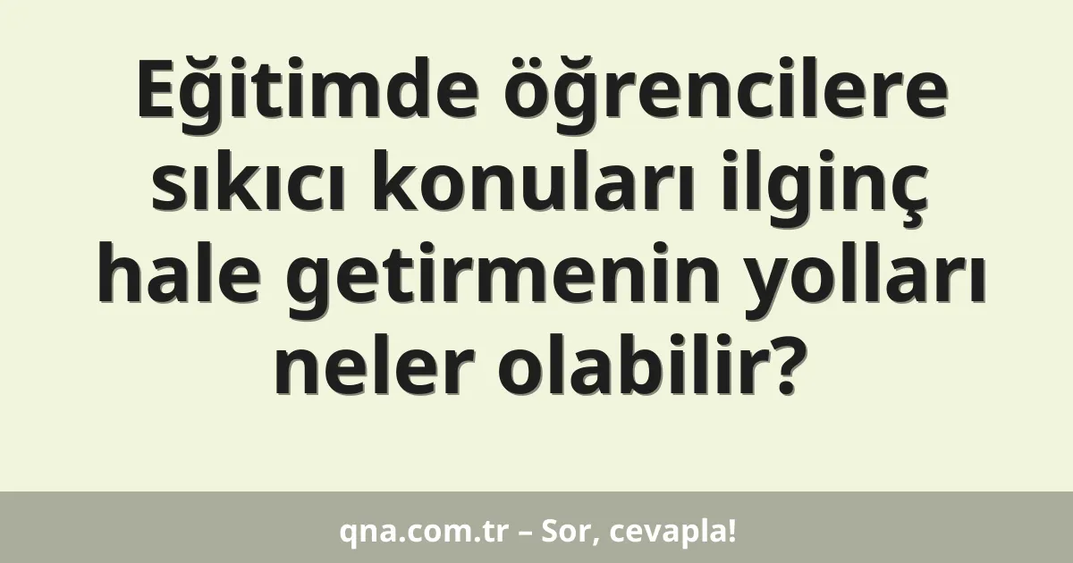 Eğitimde öğrencilere sıkıcı konuları ilginç hale getirmenin yolları neler olabilir?