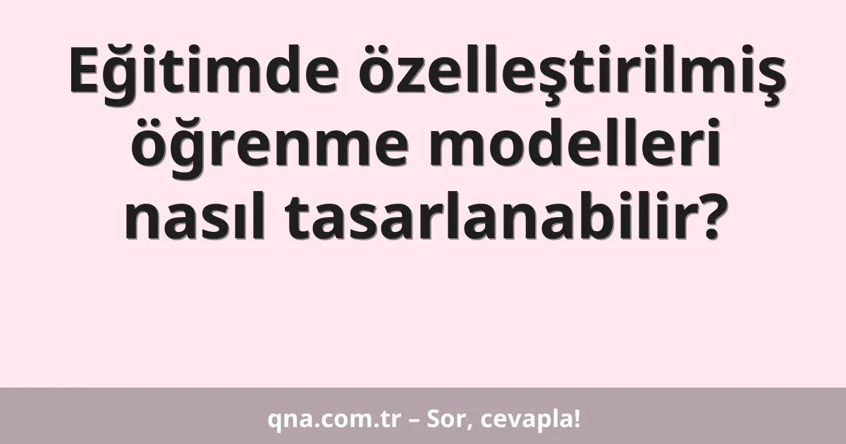 Eğitimde özelleştirilmiş öğrenme modelleri nasıl tasarlanabilir?