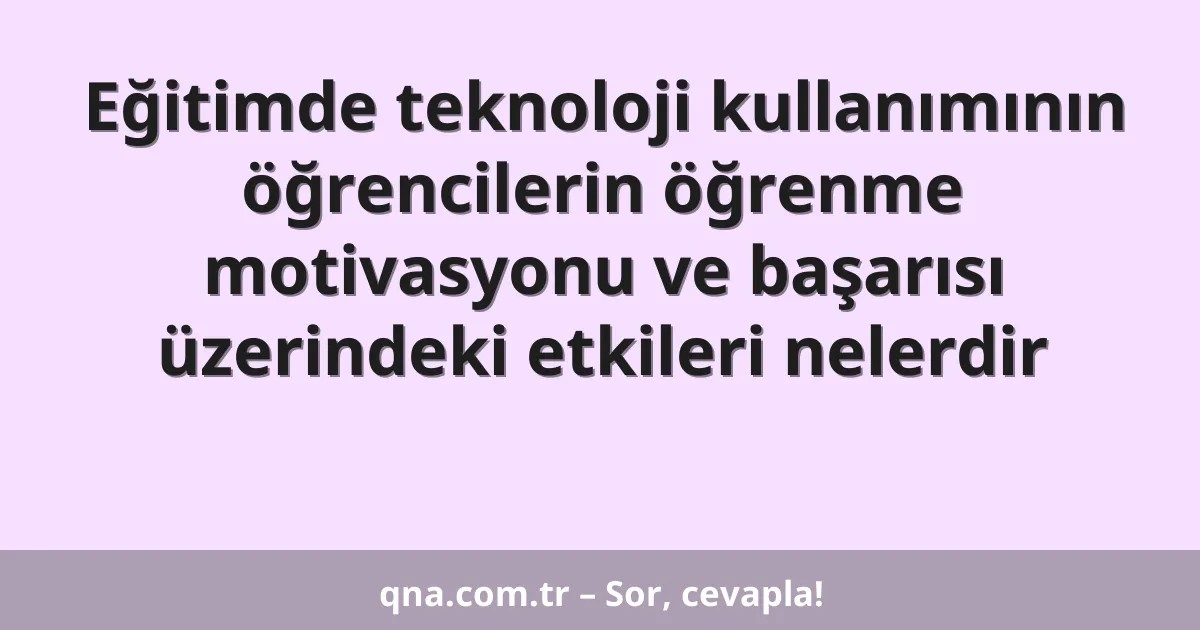 Eğitimde teknoloji kullanımının öğrencilerin öğrenme motivasyonu ve başarısı üzerindeki etkileri nelerdir