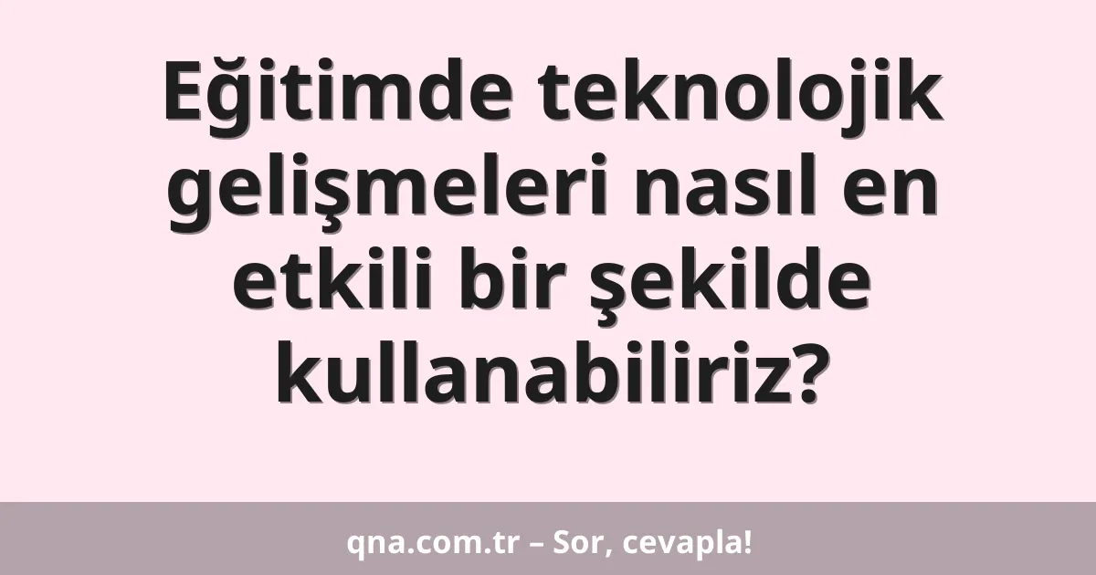 Eğitimde teknolojik gelişmeleri nasıl en etkili bir şekilde kullanabiliriz?