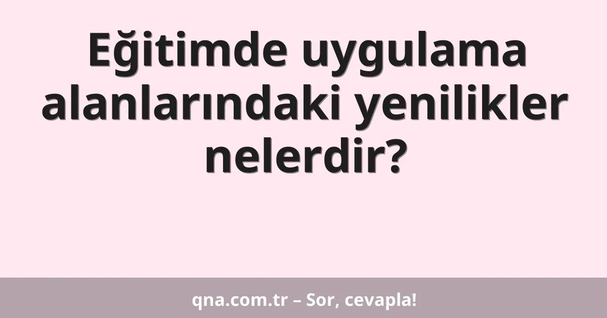 Eğitimde uygulama alanlarındaki yenilikler nelerdir?