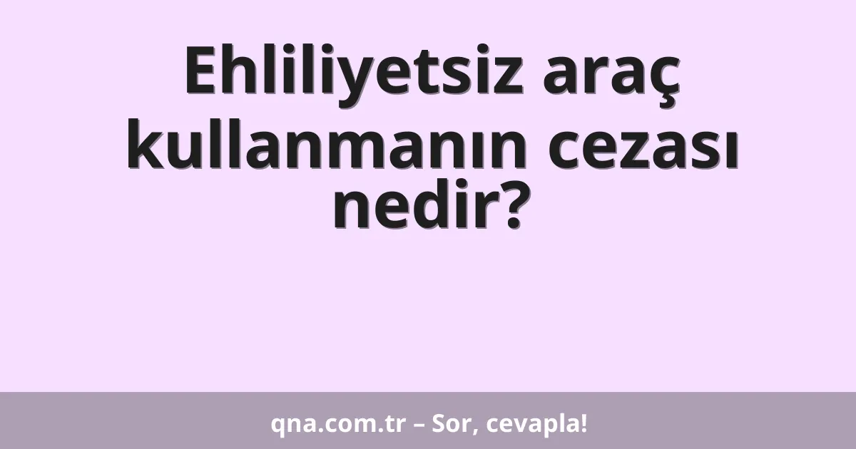 Ehliliyetsiz araç kullanmanın cezası nedir?