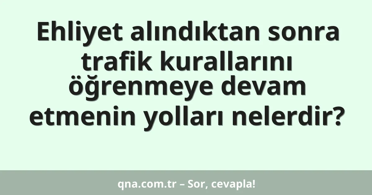 Ehliyet alındıktan sonra trafik kurallarını öğrenmeye devam etmenin yolları nelerdir?