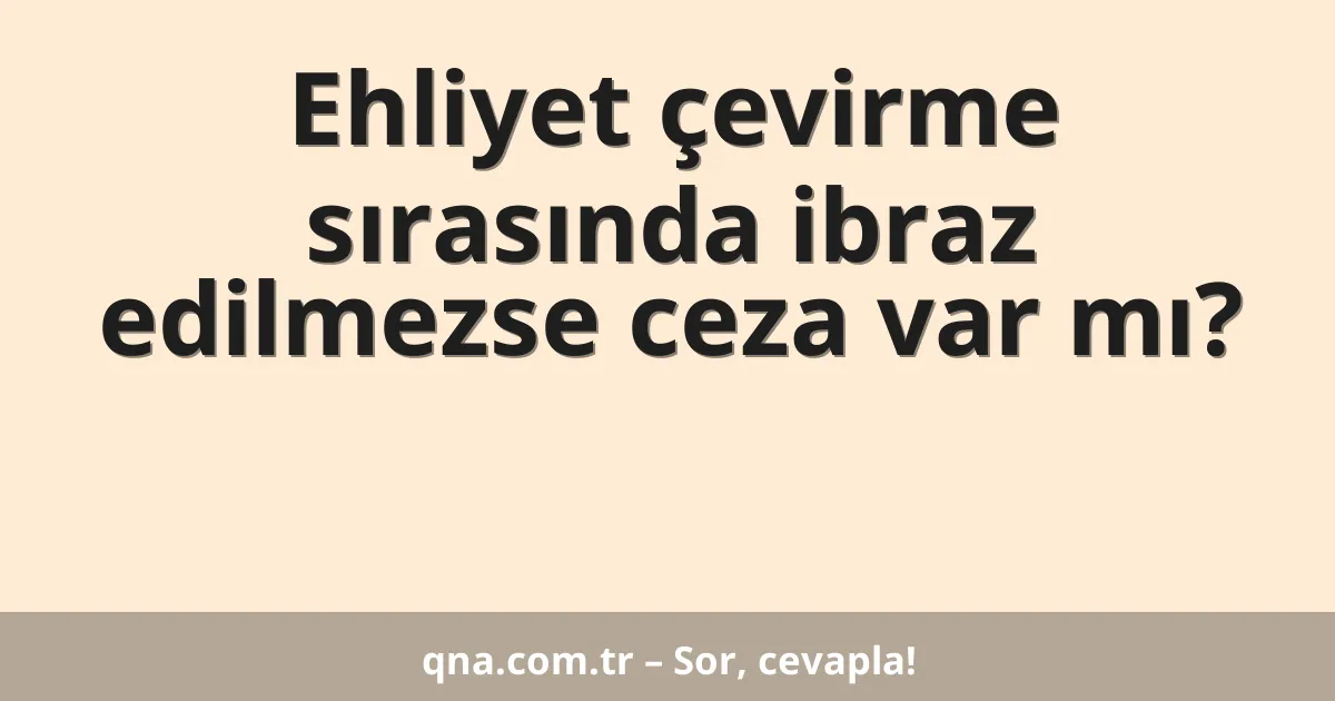 Ehliyet çevirme sırasında ibraz edilmezse ceza var mı?