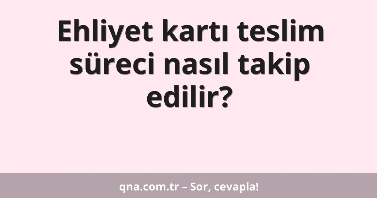 Ehliyet kartı teslim süreci nasıl takip edilir?
