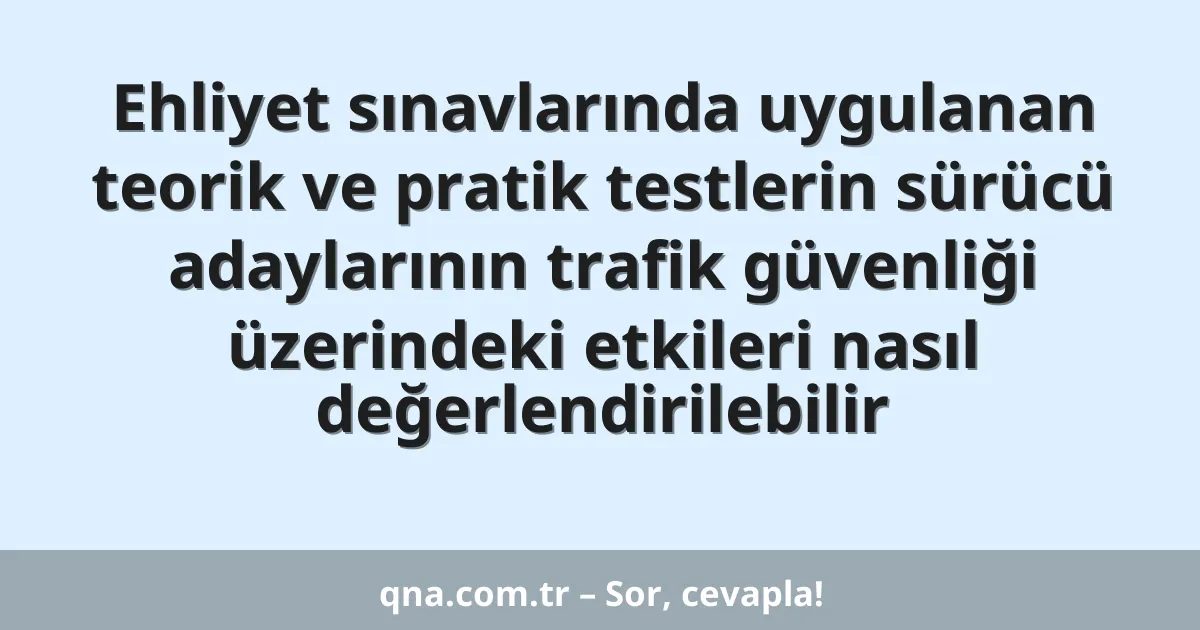 Ehliyet sınavlarında uygulanan teorik ve pratik testlerin sürücü adaylarının trafik güvenliği üzerindeki etkileri nasıl değerlendirilebilir