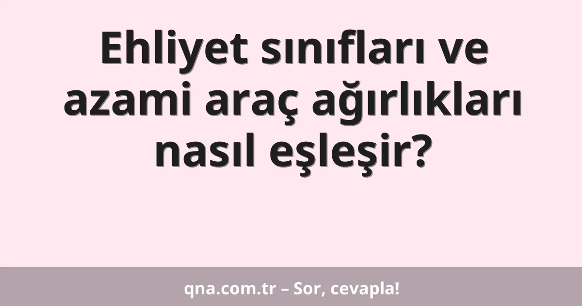 Ehliyet sınıfları ve azami araç ağırlıkları nasıl eşleşir?