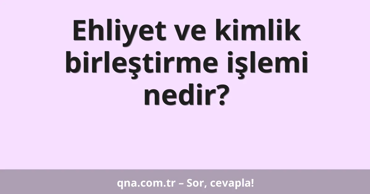 Ehliyet ve kimlik birleştirme işlemi nedir?