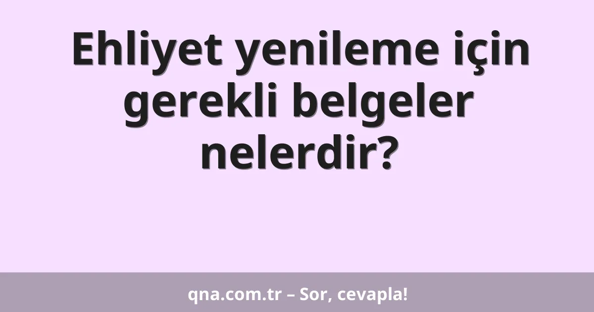 Ehliyet yenileme için gerekli belgeler nelerdir?