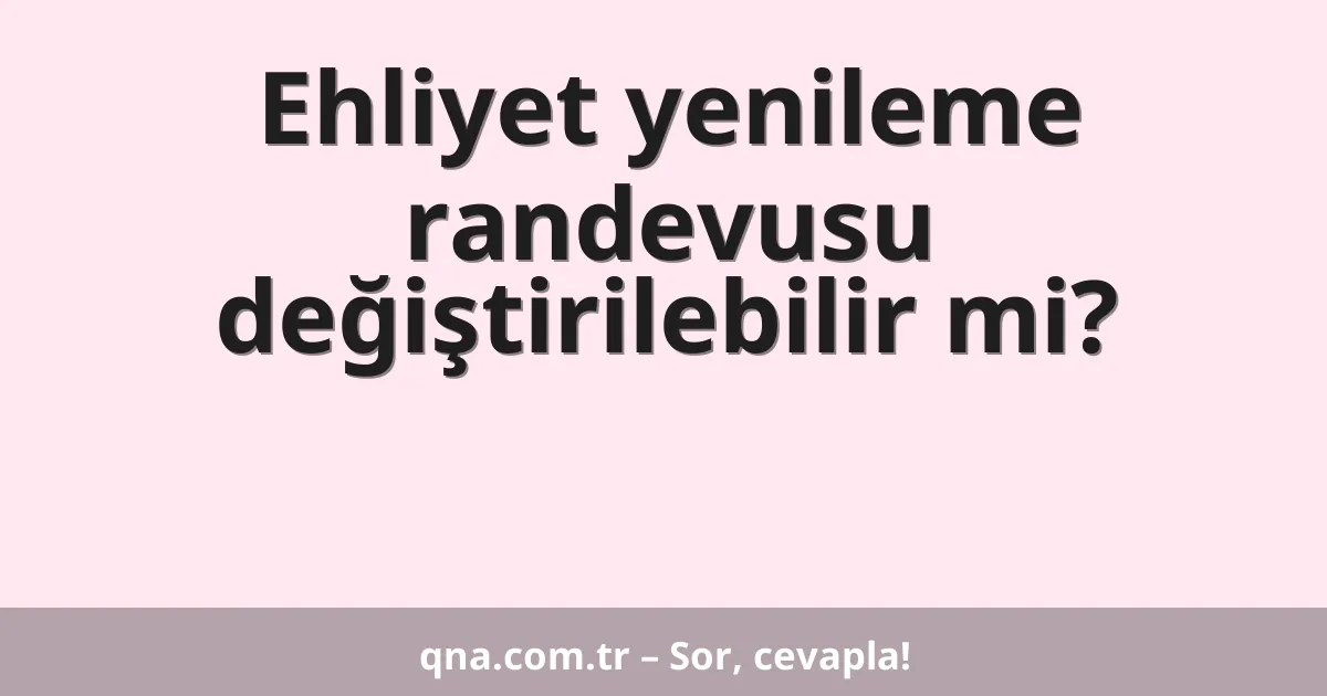 Ehliyet yenileme randevusu değiştirilebilir mi?