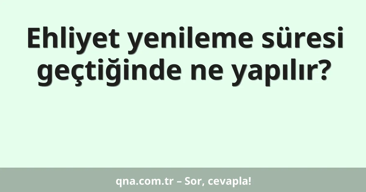 Ehliyet yenileme süresi geçtiğinde ne yapılır?