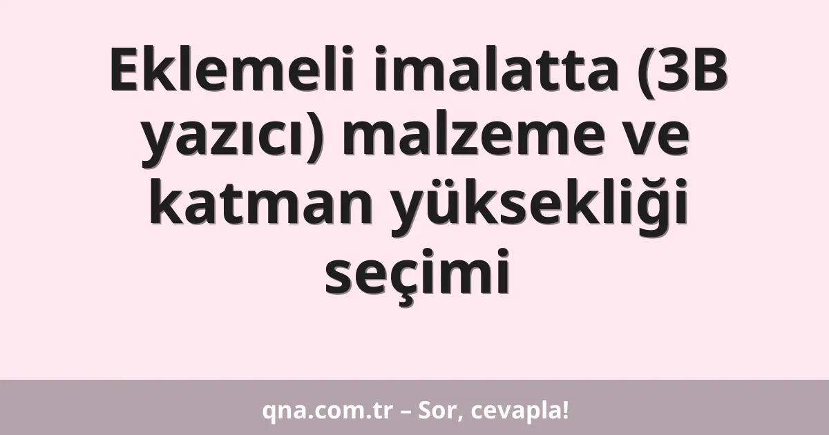 Eklemeli imalatta (3B yazıcı) malzeme ve katman yüksekliği seçimi