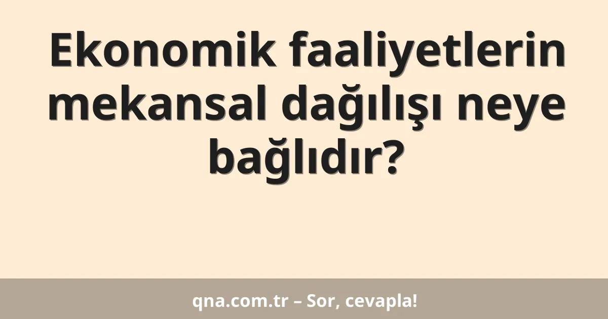 Ekonomik faaliyetlerin mekansal dağılışı neye bağlıdır?