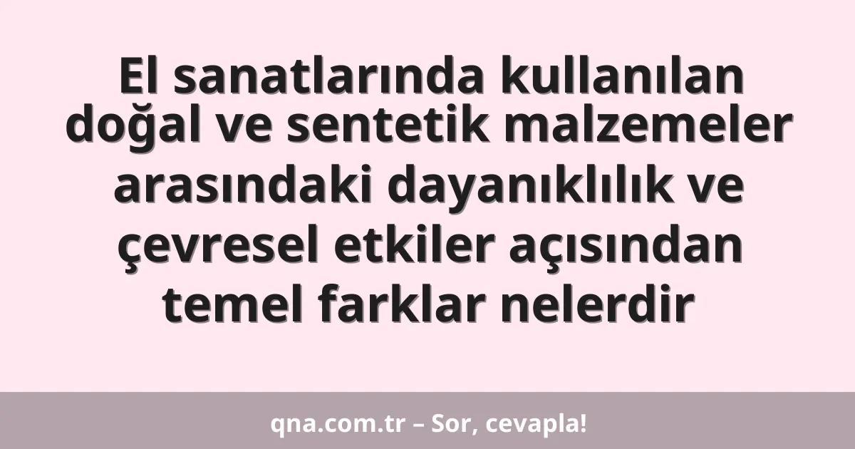 El sanatlarında kullanılan doğal ve sentetik malzemeler arasındaki dayanıklılık ve çevresel etkiler açısından temel farklar nelerdir