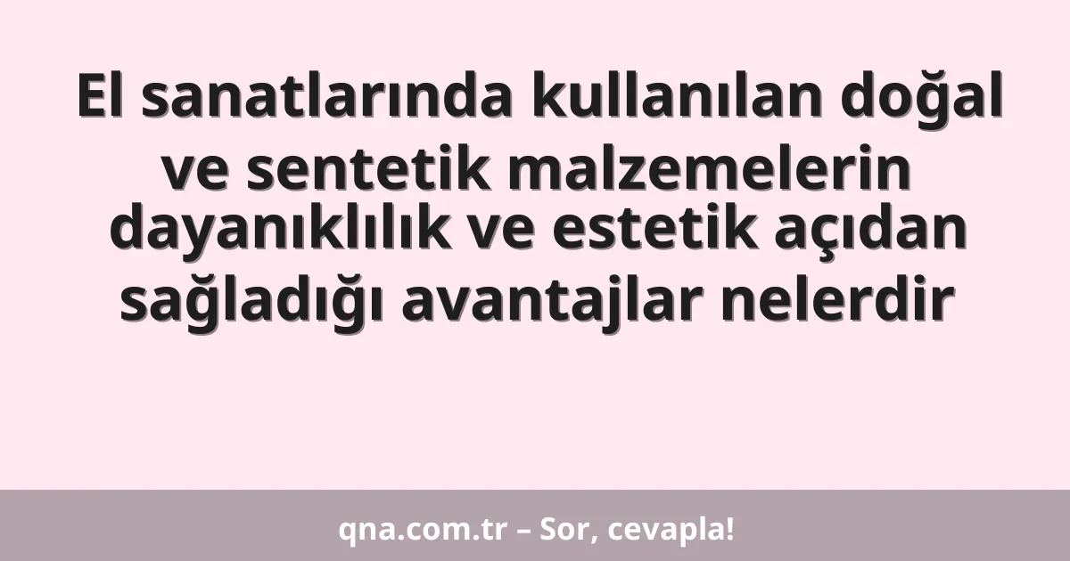 El sanatlarında kullanılan doğal ve sentetik malzemelerin dayanıklılık ve estetik açıdan sağladığı avantajlar nelerdir