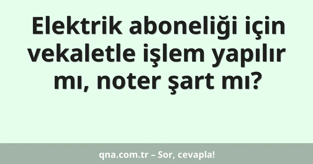 Elektrik aboneliği için vekaletle işlem yapılır mı, noter şart mı?
