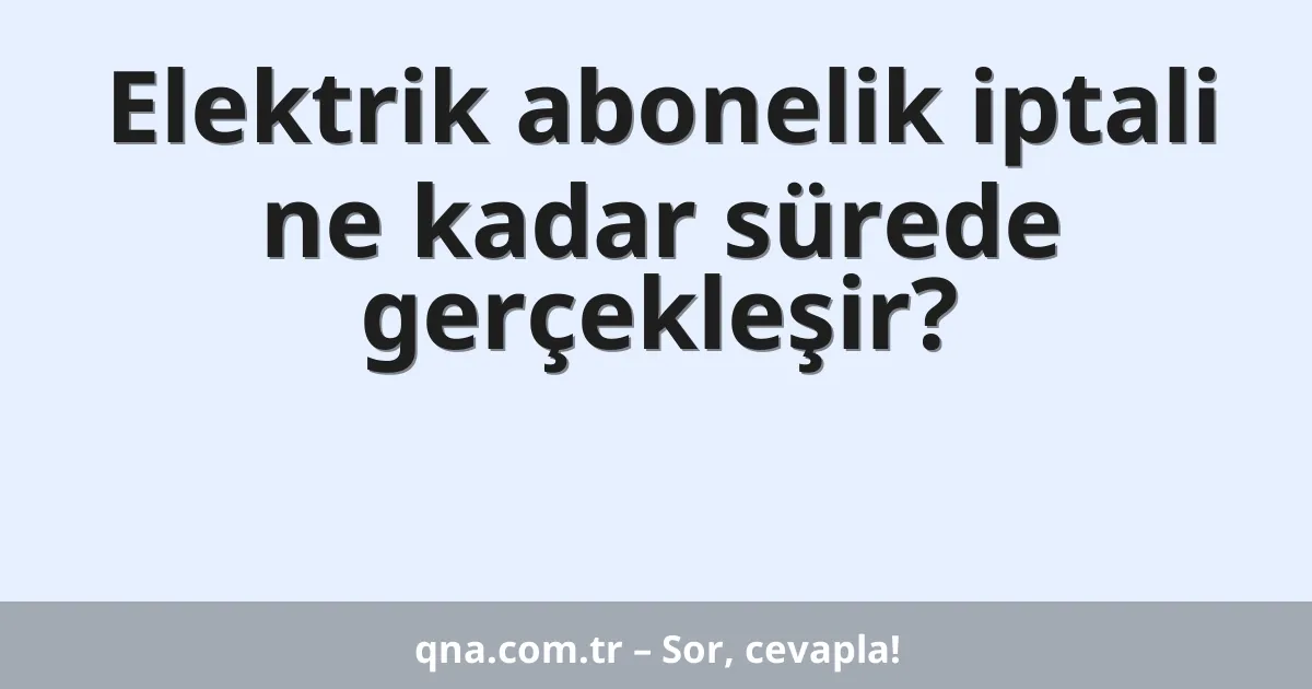 Elektrik abonelik iptali ne kadar sürede gerçekleşir?